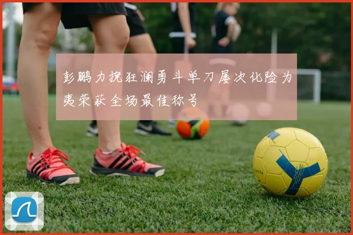 彭鹏力挽狂澜勇斗单刀屡次化险为夷荣获全场最佳称号