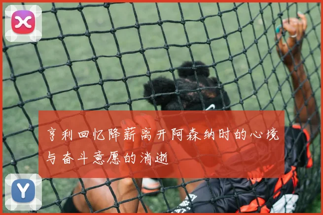 亨利回忆降薪离开阿森纳时的心境与奋斗意愿的消逝
