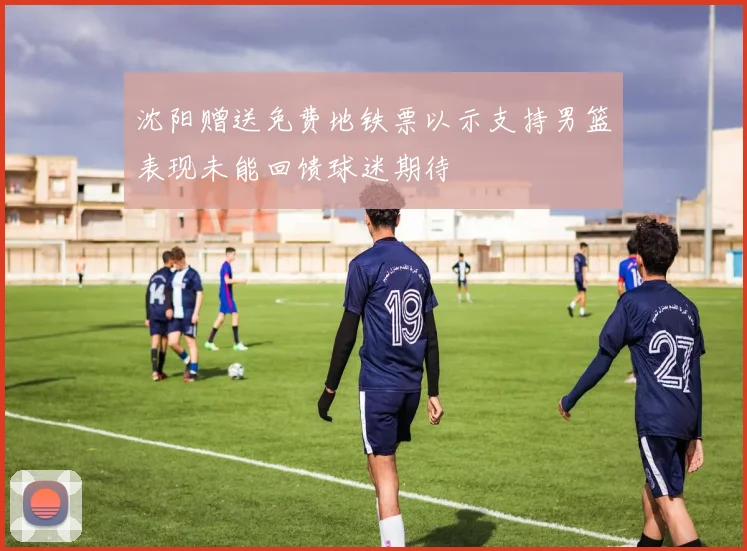 沈阳赠送免费地铁票以示支持男篮表现未能回馈球迷期待