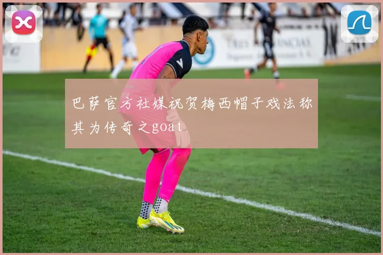 巴萨官方社媒祝贺梅西帽子戏法称其为传奇之goat