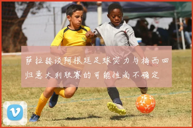 萨拉赫谈阿根廷足球实力与梅西回归意大利联赛的可能性尚不确定