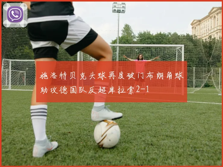 施洛特贝克头球再度破门布朗角球助攻德国队反超库拉索2-1
