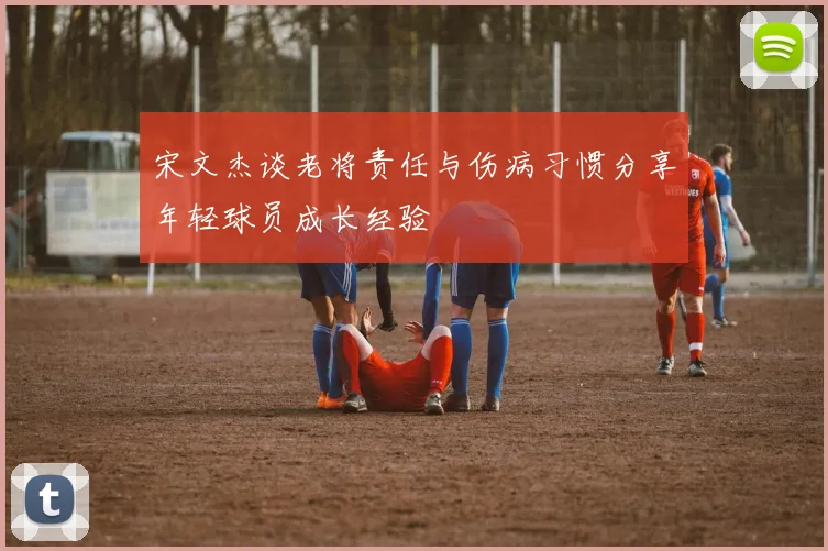宋文杰谈老将责任与伤病习惯分享年轻球员成长经验