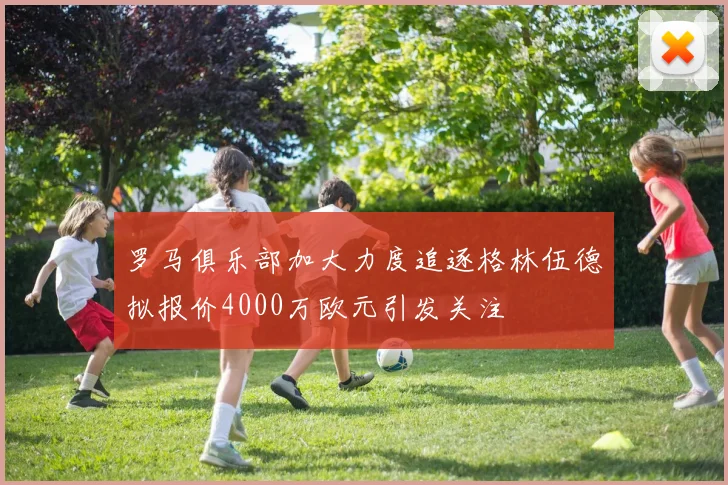 罗马俱乐部加大力度追逐格林伍德拟报价4000万欧元引发关注
