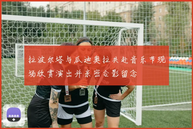 拉波尔塔与瓜迪奥拉共赴音乐节现场欣赏演出并亲密合影留念