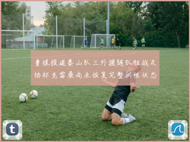 鲁媒报道泰山队三外援随队征战足协杯克雷桑尚未恢复完整训练状态