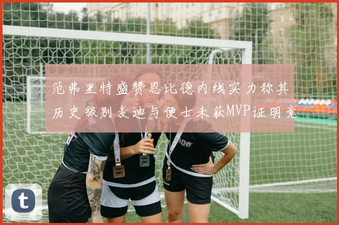 范弗里特盛赞恩比德内线实力称其历史级别麦迪与便士未获MVP证明竞争激烈