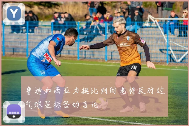 鲁迪加西亚力挺比利时老将反对过气球星标签的言论