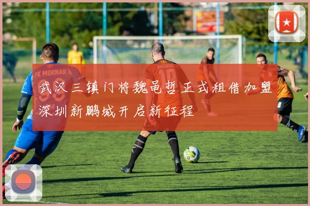 武汉三镇门将魏黾哲正式租借加盟深圳新鹏城开启新征程